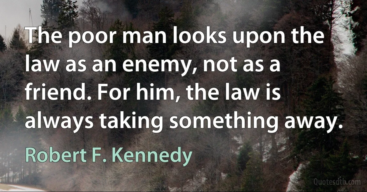 The poor man looks upon the law as an enemy, not as a friend. For him, the law is always taking something away. (Robert F. Kennedy)