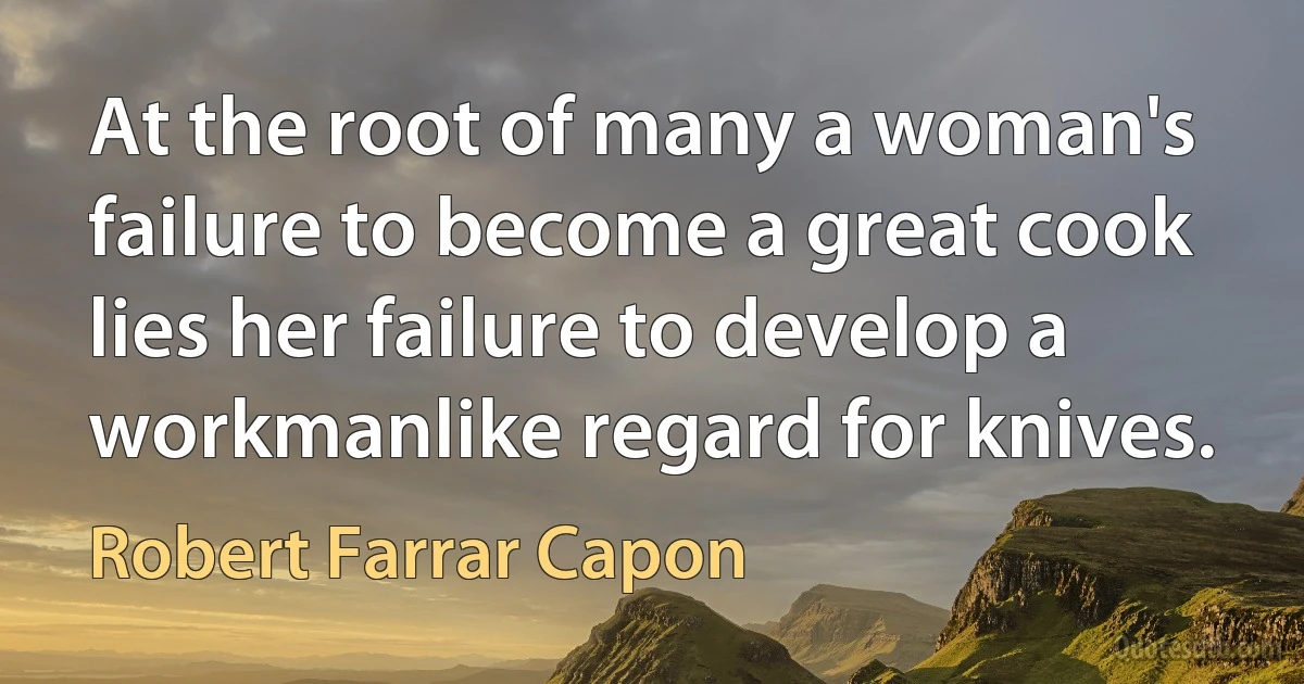 At the root of many a woman's failure to become a great cook lies her failure to develop a workmanlike regard for knives. (Robert Farrar Capon)