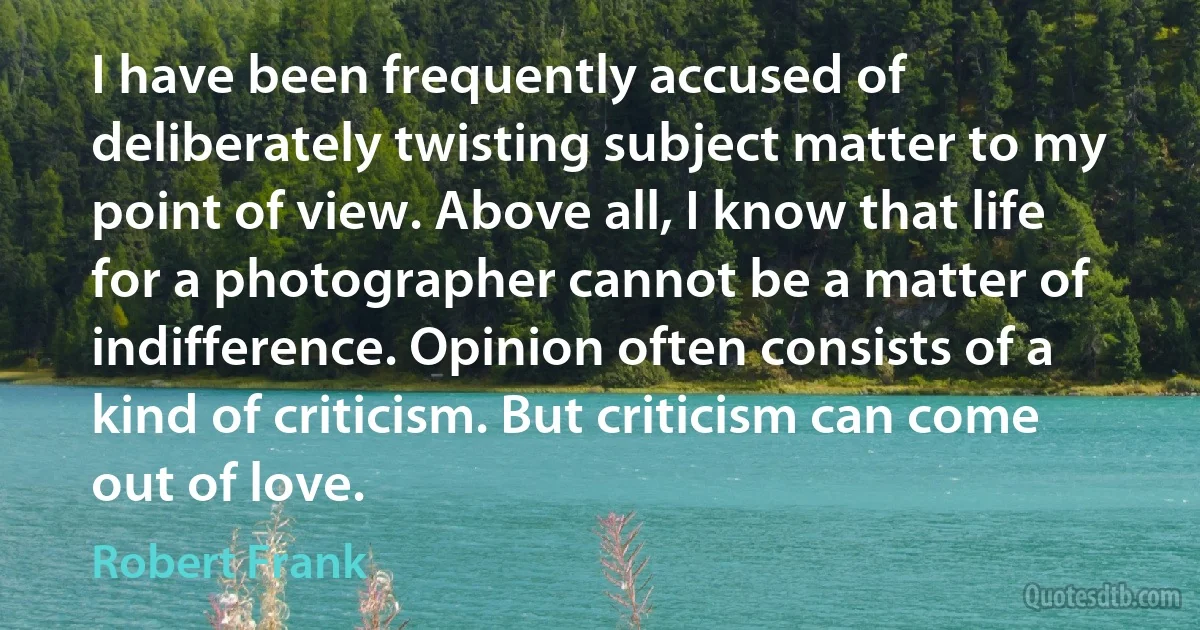 I have been frequently accused of deliberately twisting subject matter to my point of view. Above all, I know that life for a photographer cannot be a matter of indifference. Opinion often consists of a kind of criticism. But criticism can come out of love. (Robert Frank)