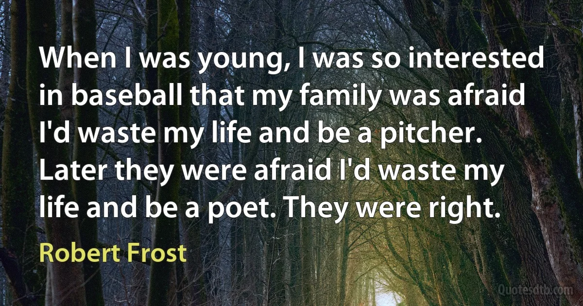 When I was young, I was so interested in baseball that my family was afraid I'd waste my life and be a pitcher. Later they were afraid I'd waste my life and be a poet. They were right. (Robert Frost)