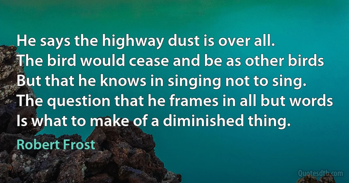 He says the highway dust is over all.
The bird would cease and be as other birds
But that he knows in singing not to sing.
The question that he frames in all but words
Is what to make of a diminished thing. (Robert Frost)