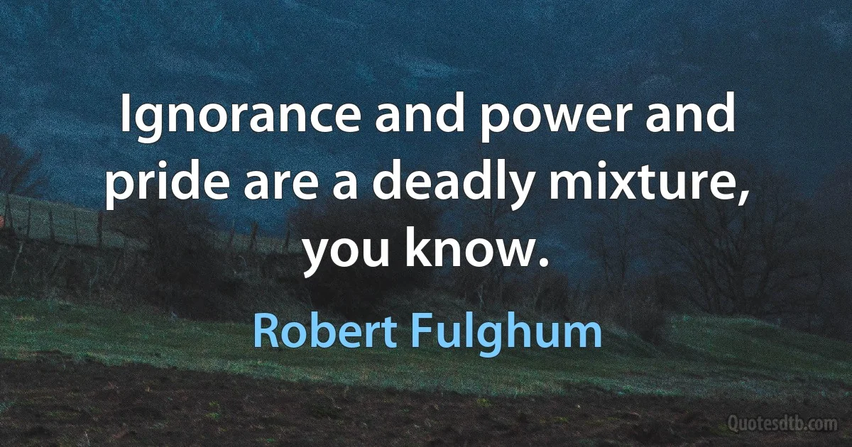 Ignorance and power and pride are a deadly mixture, you know. (Robert Fulghum)