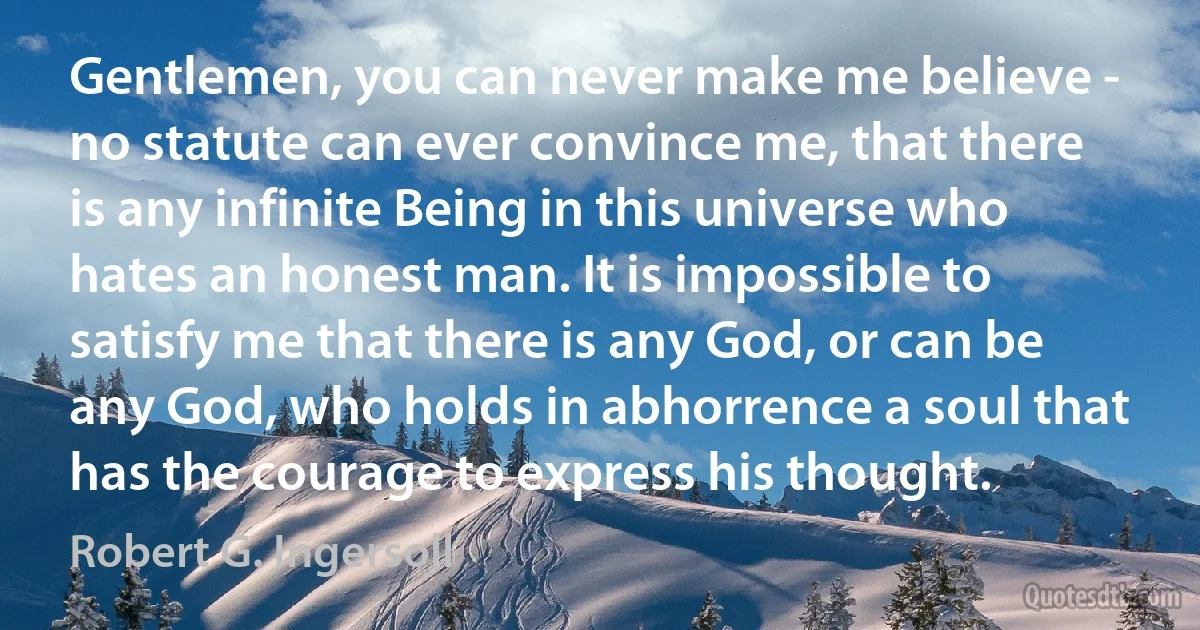 Gentlemen, you can never make me believe - no statute can ever convince me, that there is any infinite Being in this universe who hates an honest man. It is impossible to satisfy me that there is any God, or can be any God, who holds in abhorrence a soul that has the courage to express his thought. (Robert G. Ingersoll)