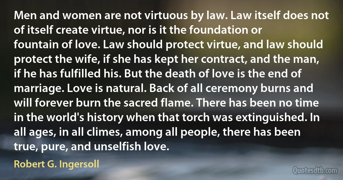 Men and women are not virtuous by law. Law itself does not of itself create virtue, nor is it the foundation or fountain of love. Law should protect virtue, and law should protect the wife, if she has kept her contract, and the man, if he has fulfilled his. But the death of love is the end of marriage. Love is natural. Back of all ceremony burns and will forever burn the sacred flame. There has been no time in the world's history when that torch was extinguished. In all ages, in all climes, among all people, there has been true, pure, and unselfish love. (Robert G. Ingersoll)