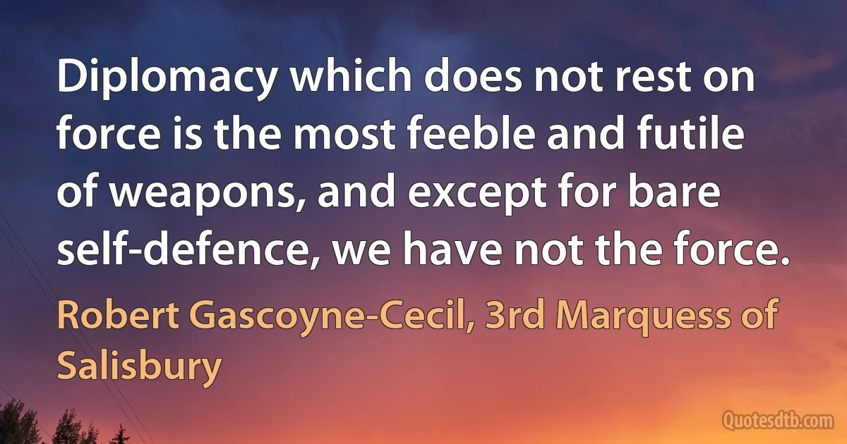 Diplomacy which does not rest on force is the most feeble and futile of weapons, and except for bare self-defence, we have not the force. (Robert Gascoyne-Cecil, 3rd Marquess of Salisbury)