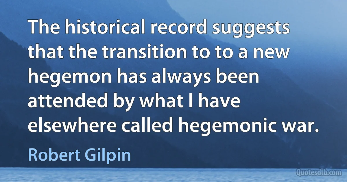 The historical record suggests that the transition to to a new hegemon has always been attended by what I have elsewhere called hegemonic war. (Robert Gilpin)