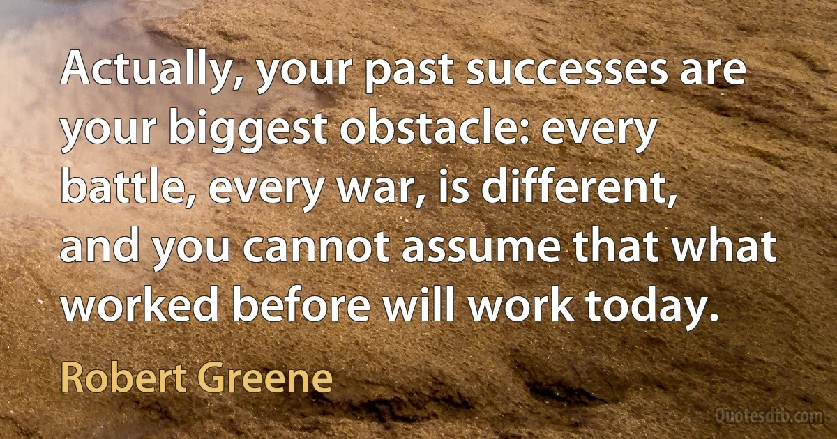 Actually, your past successes are your biggest obstacle: every battle, every war, is different, and you cannot assume that what worked before will work today. (Robert Greene)