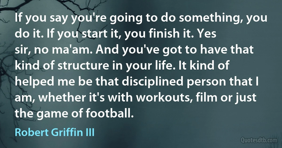 If you say you're going to do something, you do it. If you start it, you finish it. Yes sir, no ma'am. And you've got to have that kind of structure in your life. It kind of helped me be that disciplined person that I am, whether it's with workouts, film or just the game of football. (Robert Griffin III)