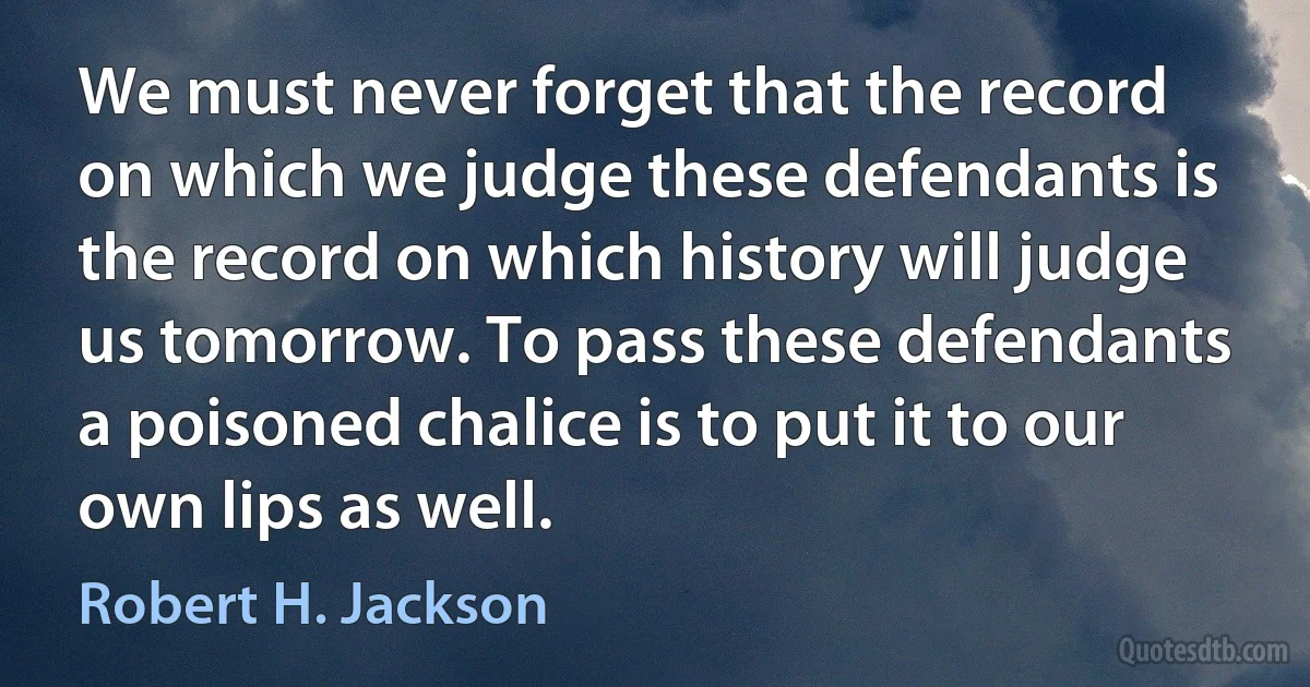 We must never forget that the record on which we judge these defendants is the record on which history will judge us tomorrow. To pass these defendants a poisoned chalice is to put it to our own lips as well. (Robert H. Jackson)