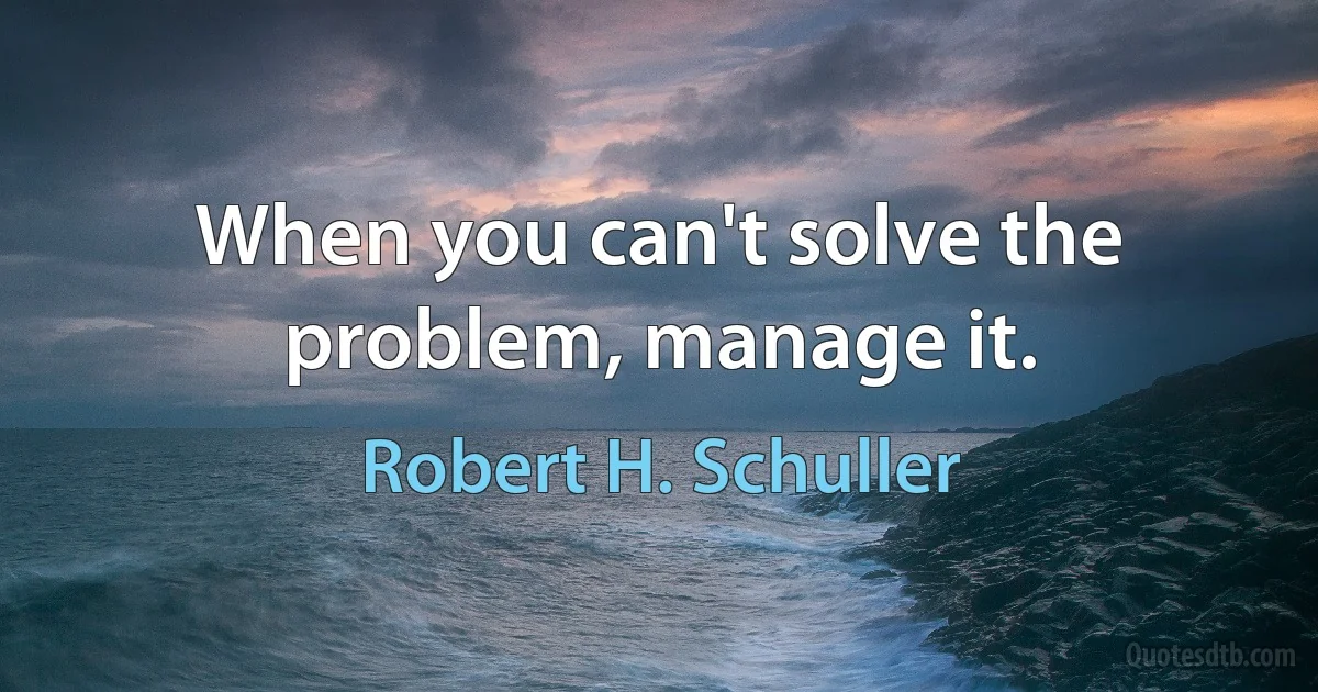 When you can't solve the problem, manage it. (Robert H. Schuller)