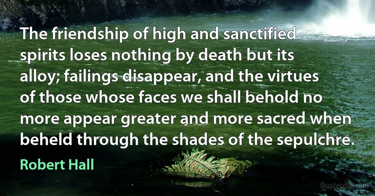 The friendship of high and sanctified spirits loses nothing by death but its alloy; failings disappear, and the virtues of those whose faces we shall behold no more appear greater and more sacred when beheld through the shades of the sepulchre. (Robert Hall)