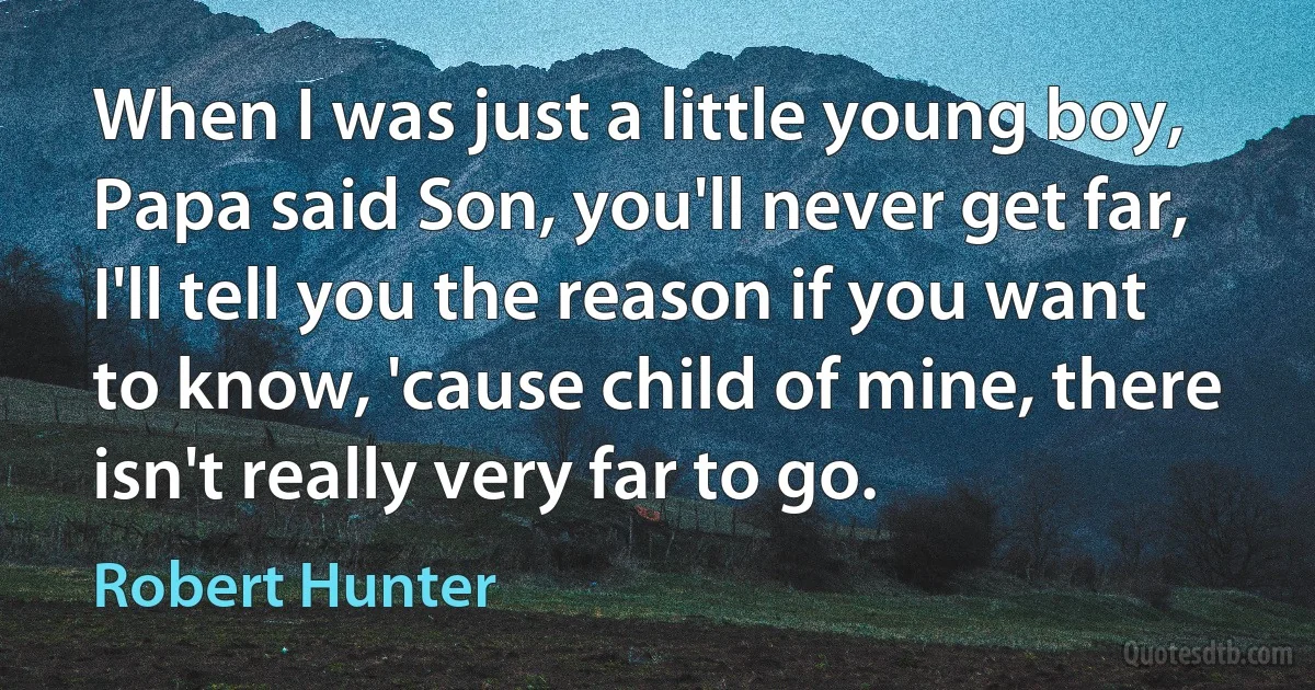 When I was just a little young boy, Papa said Son, you'll never get far, I'll tell you the reason if you want to know, 'cause child of mine, there isn't really very far to go. (Robert Hunter)