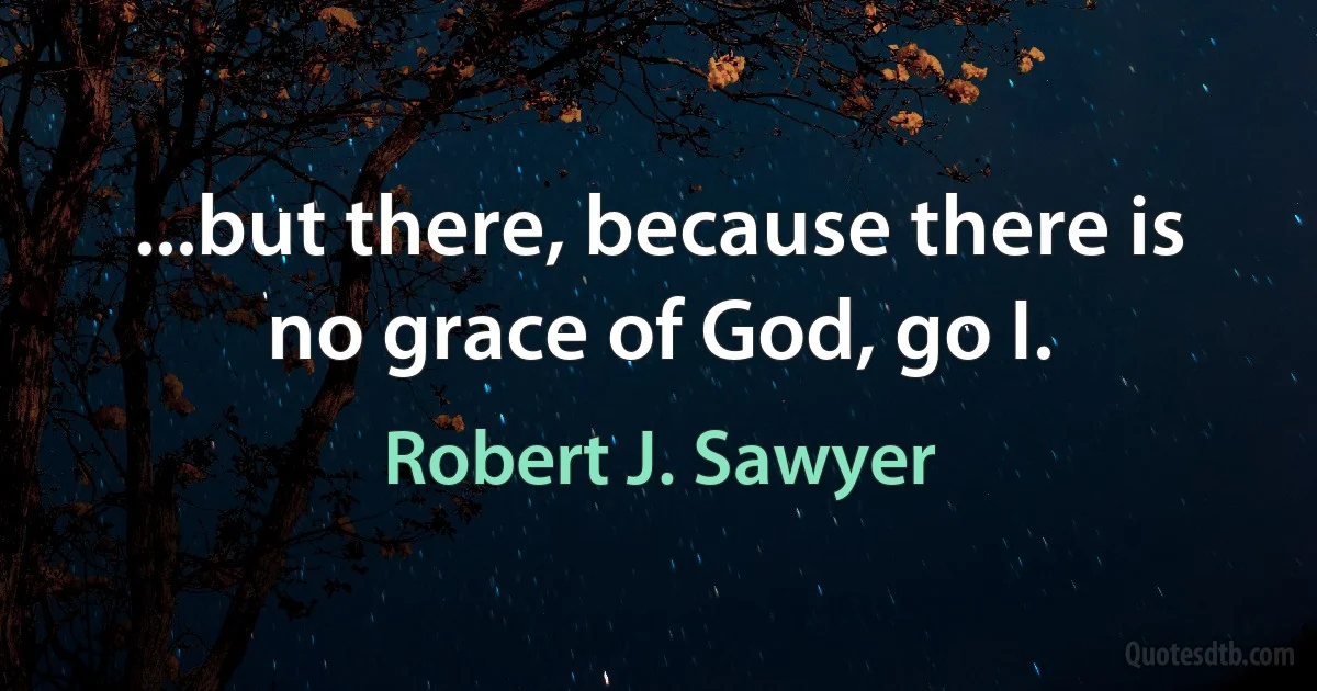 ...but there, because there is no grace of God, go I. (Robert J. Sawyer)