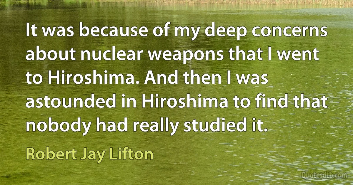 It was because of my deep concerns about nuclear weapons that I went to Hiroshima. And then I was astounded in Hiroshima to find that nobody had really studied it. (Robert Jay Lifton)