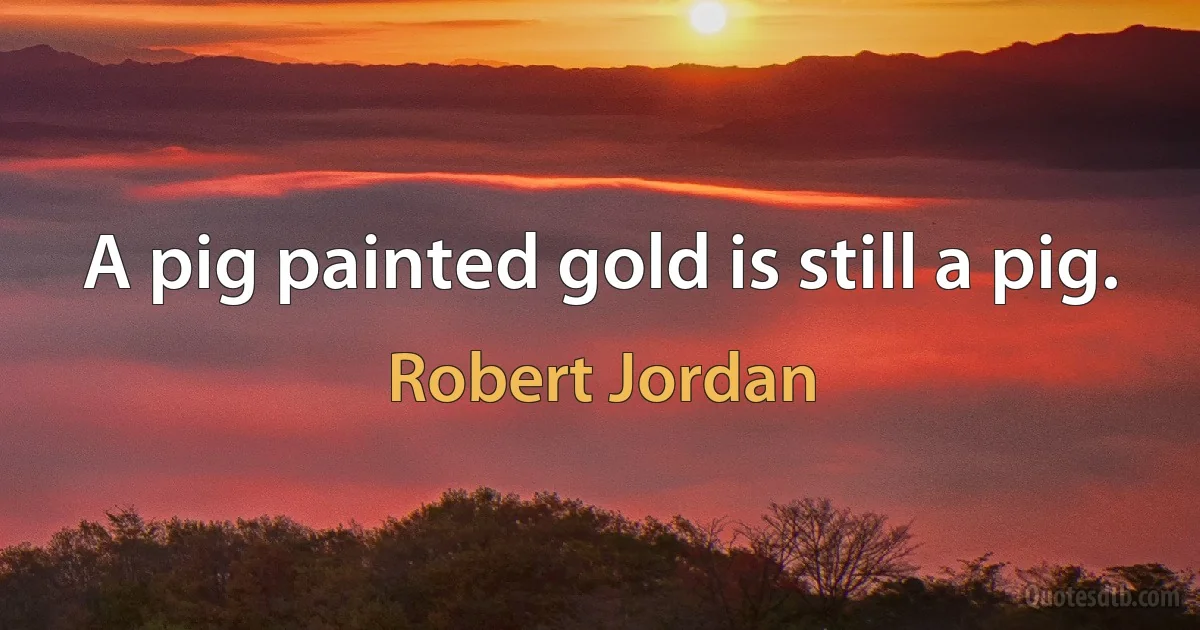 A pig painted gold is still a pig. (Robert Jordan)