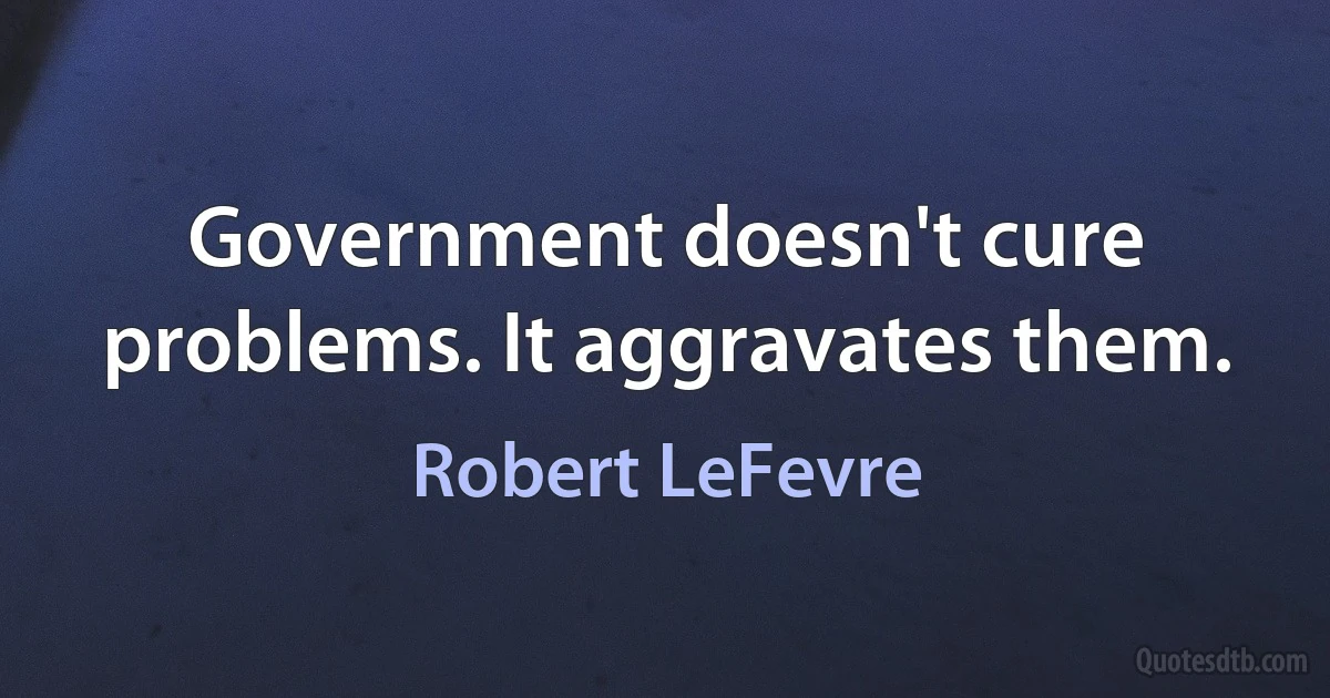 Government doesn't cure problems. It aggravates them. (Robert LeFevre)