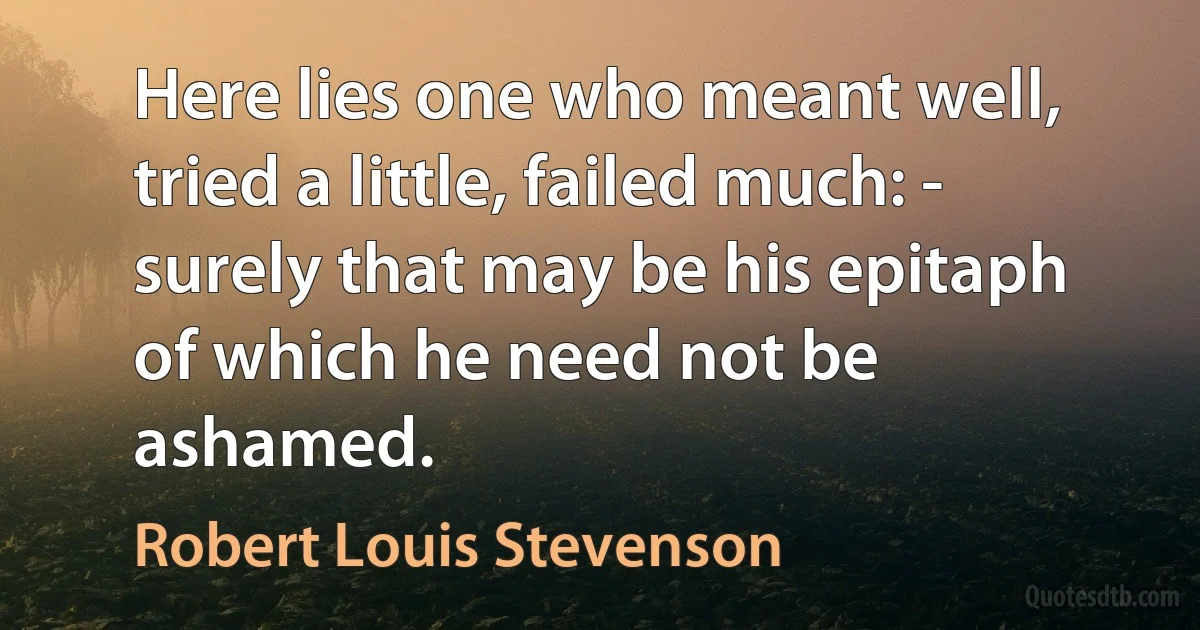 Here lies one who meant well, tried a little, failed much: - surely that may be his epitaph of which he need not be ashamed. (Robert Louis Stevenson)