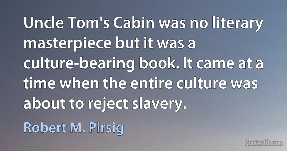 Uncle Tom's Cabin was no literary masterpiece but it was a culture-bearing book. It came at a time when the entire culture was about to reject slavery. (Robert M. Pirsig)