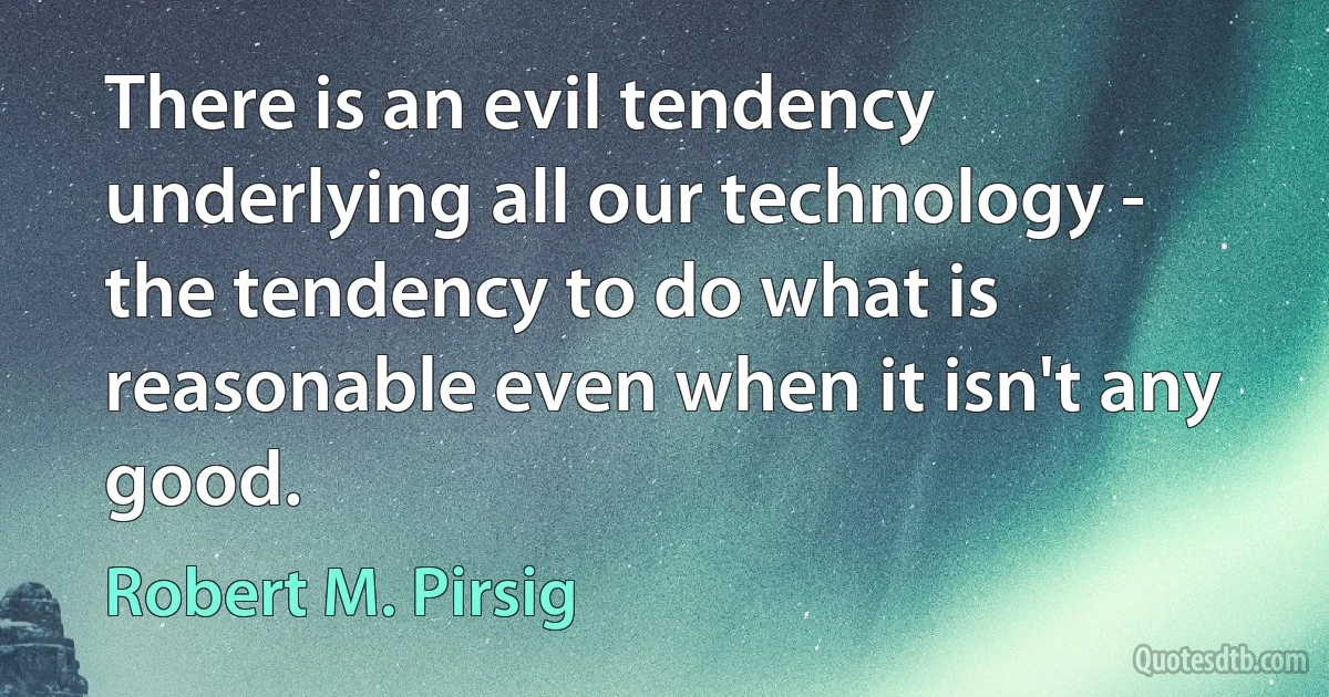 There is an evil tendency underlying all our technology - the tendency to do what is reasonable even when it isn't any good. (Robert M. Pirsig)