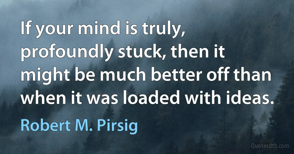 If your mind is truly, profoundly stuck, then it might be much better off than when it was loaded with ideas. (Robert M. Pirsig)