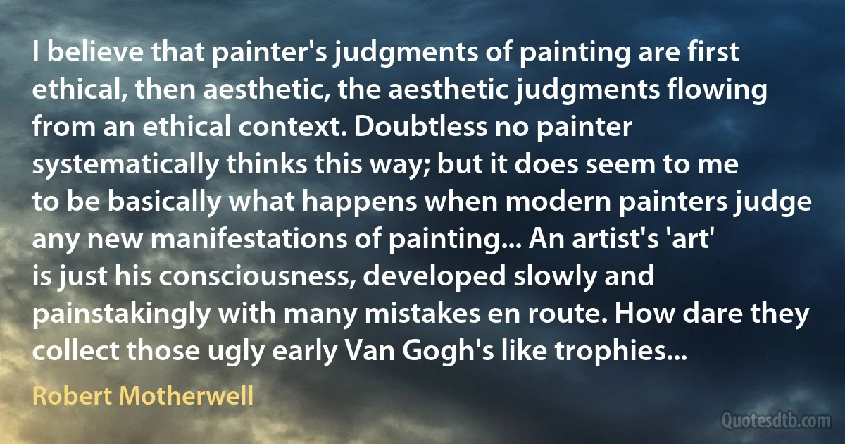 I believe that painter's judgments of painting are first ethical, then aesthetic, the aesthetic judgments flowing from an ethical context. Doubtless no painter systematically thinks this way; but it does seem to me to be basically what happens when modern painters judge any new manifestations of painting... An artist's 'art' is just his consciousness, developed slowly and painstakingly with many mistakes en route. How dare they collect those ugly early Van Gogh's like trophies... (Robert Motherwell)