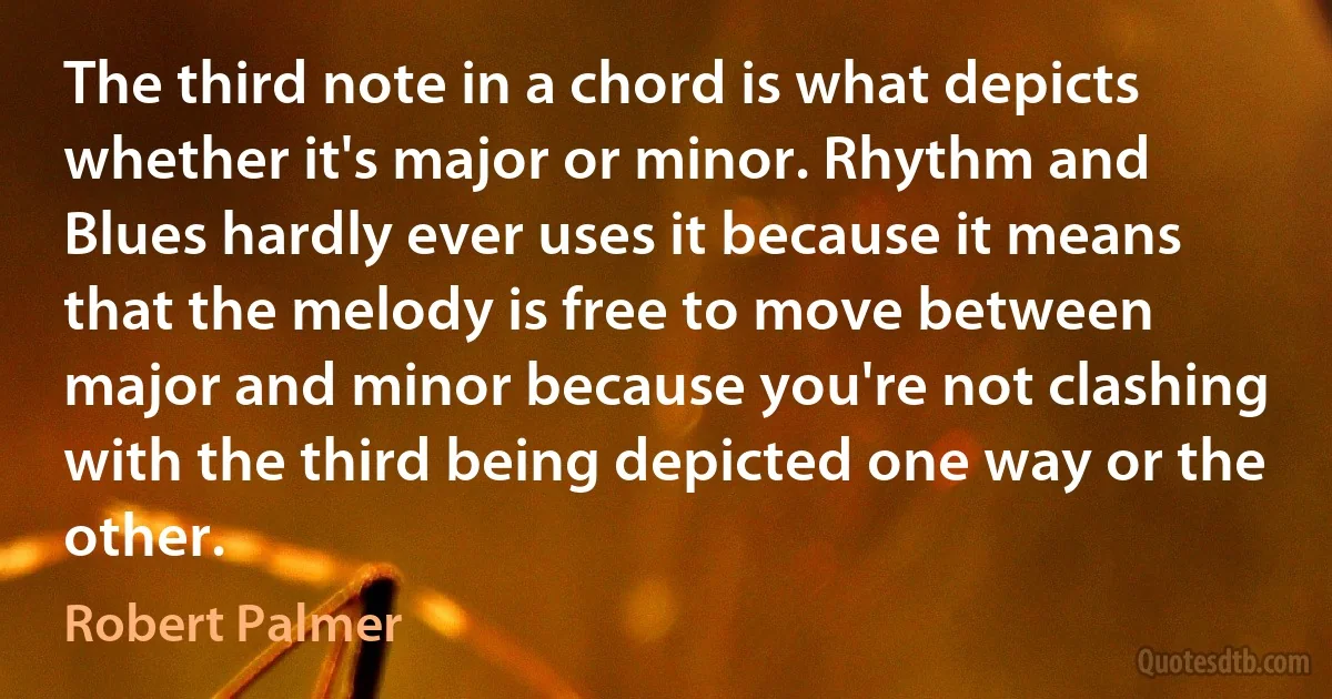 The third note in a chord is what depicts whether it's major or minor. Rhythm and Blues hardly ever uses it because it means that the melody is free to move between major and minor because you're not clashing with the third being depicted one way or the other. (Robert Palmer)