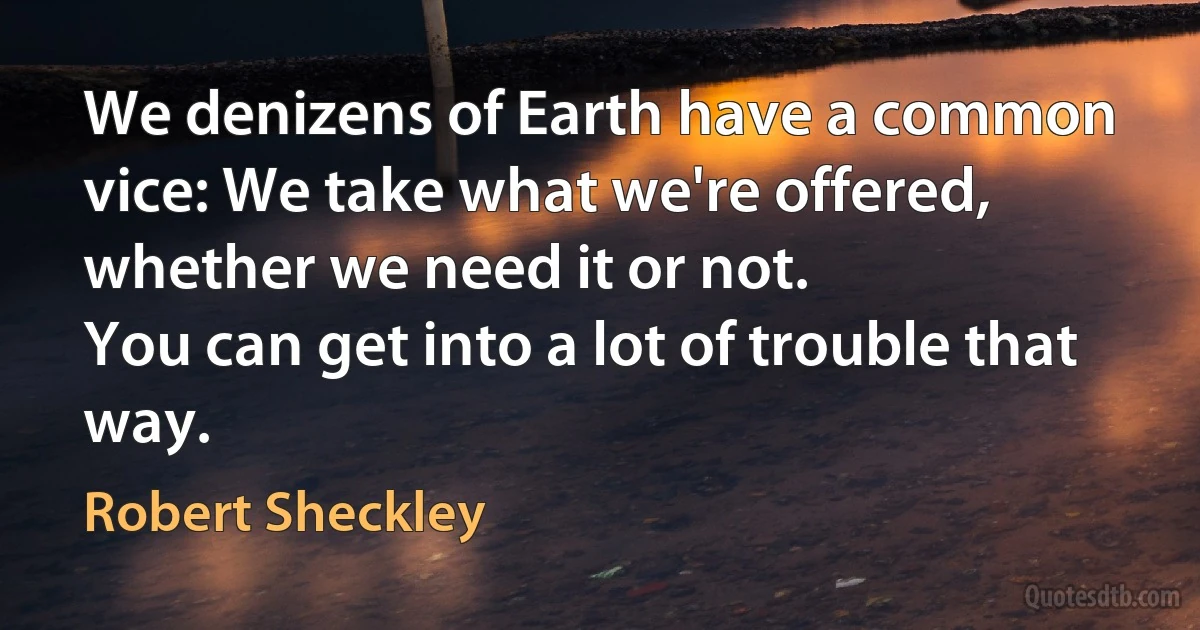 We denizens of Earth have a common vice: We take what we're offered, whether we need it or not.
You can get into a lot of trouble that way. (Robert Sheckley)