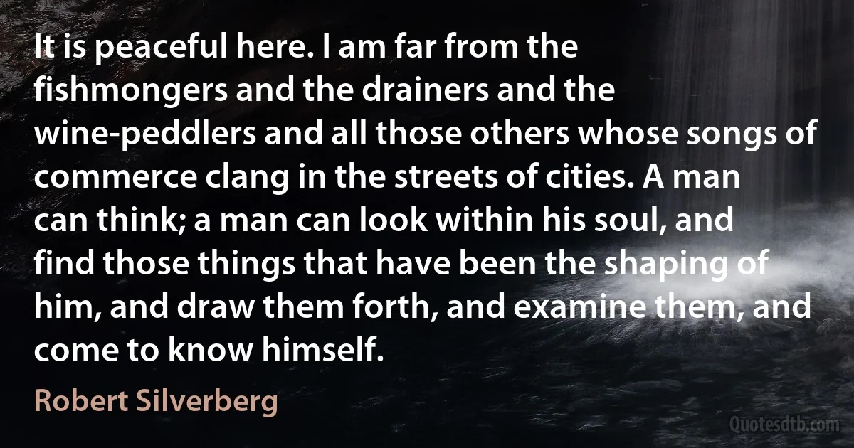 It is peaceful here. I am far from the fishmongers and the drainers and the wine-peddlers and all those others whose songs of commerce clang in the streets of cities. A man can think; a man can look within his soul, and find those things that have been the shaping of him, and draw them forth, and examine them, and come to know himself. (Robert Silverberg)