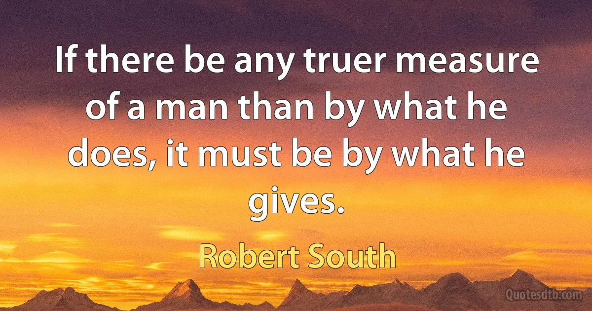 If there be any truer measure of a man than by what he does, it must be by what he gives. (Robert South)