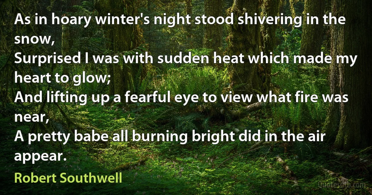 As in hoary winter's night stood shivering in the snow,
Surprised I was with sudden heat which made my heart to glow;
And lifting up a fearful eye to view what fire was near,
A pretty babe all burning bright did in the air appear. (Robert Southwell)