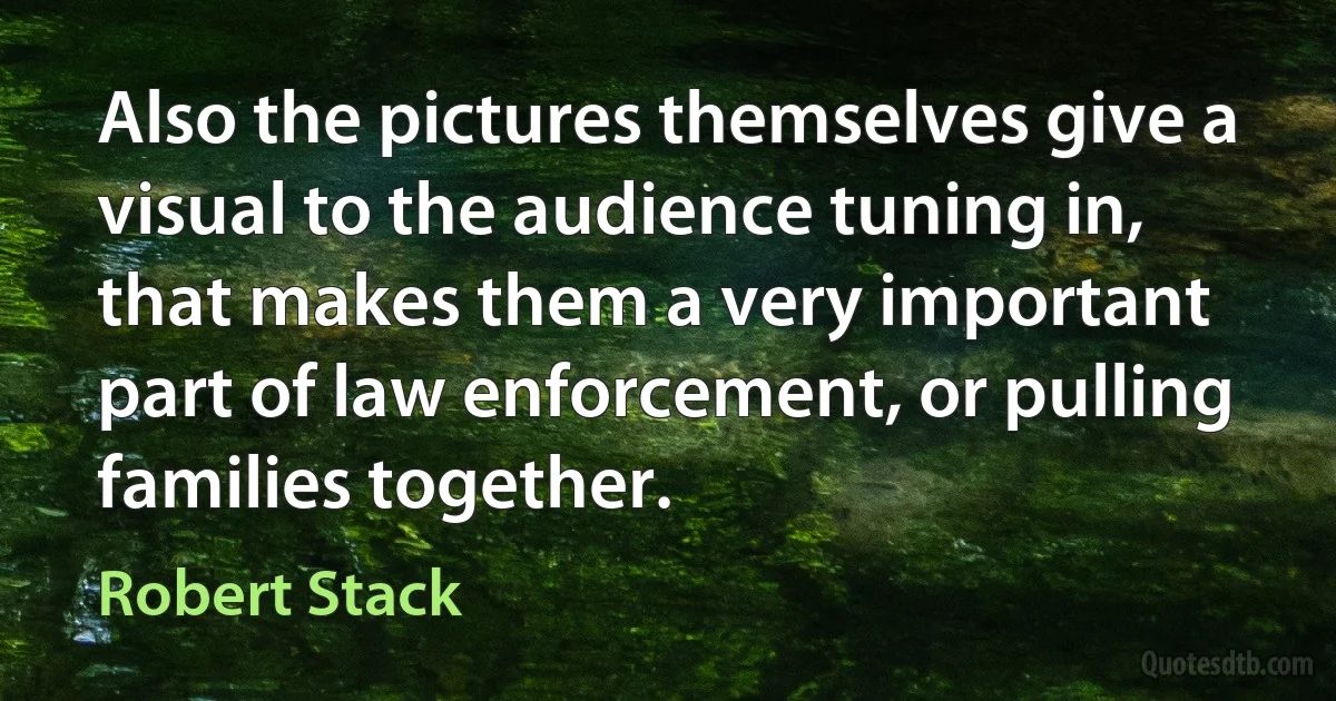 Also the pictures themselves give a visual to the audience tuning in, that makes them a very important part of law enforcement, or pulling families together. (Robert Stack)