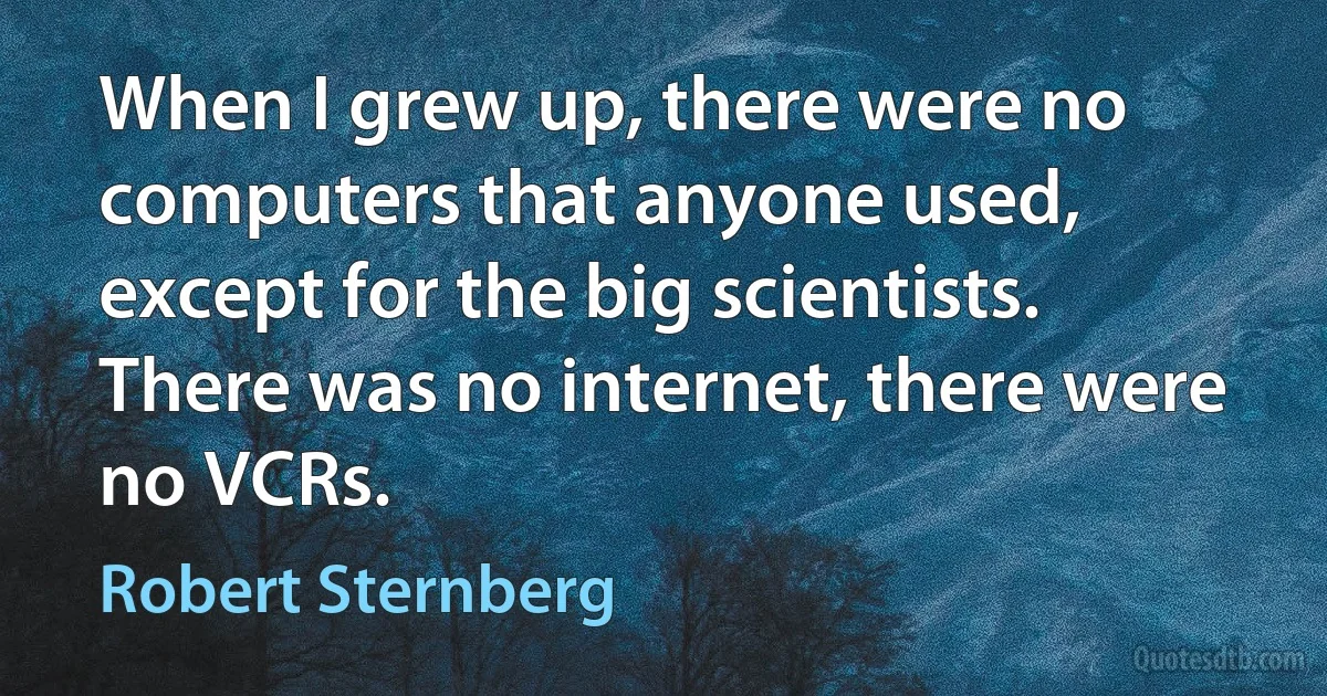 When I grew up, there were no computers that anyone used, except for the big scientists. There was no internet, there were no VCRs. (Robert Sternberg)