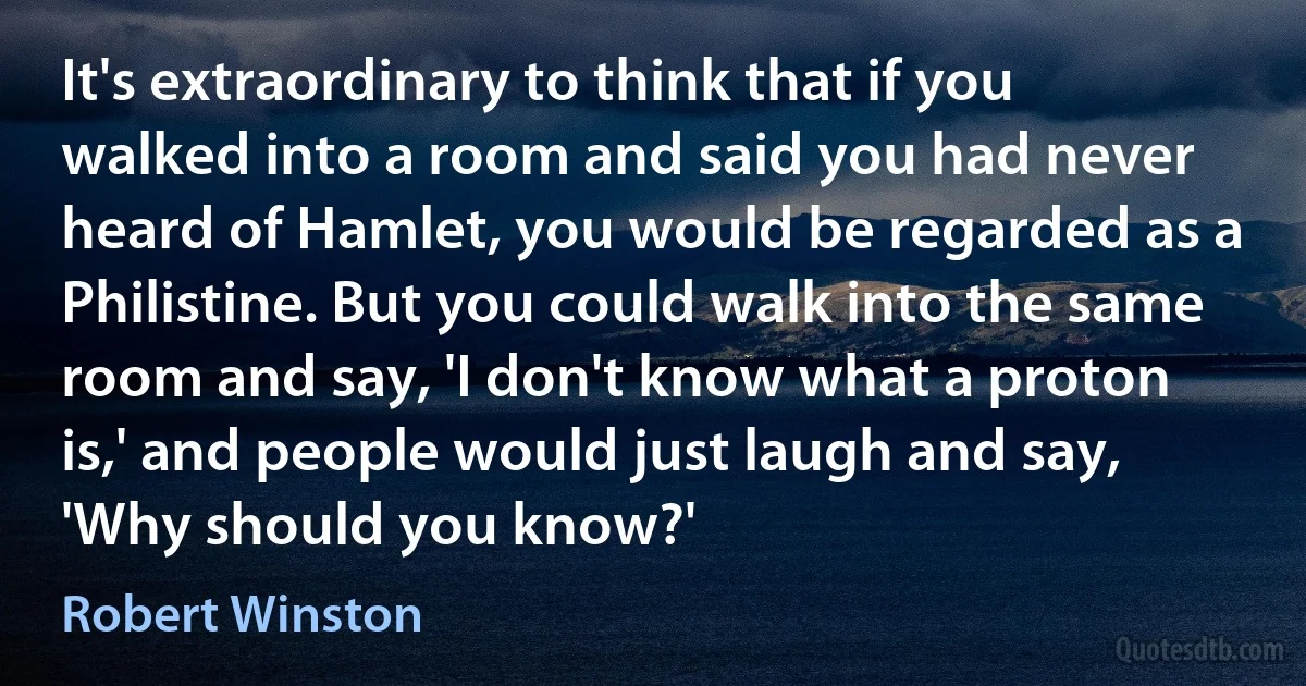 It's extraordinary to think that if you walked into a room and said you had never heard of Hamlet, you would be regarded as a Philistine. But you could walk into the same room and say, 'I don't know what a proton is,' and people would just laugh and say, 'Why should you know?' (Robert Winston)