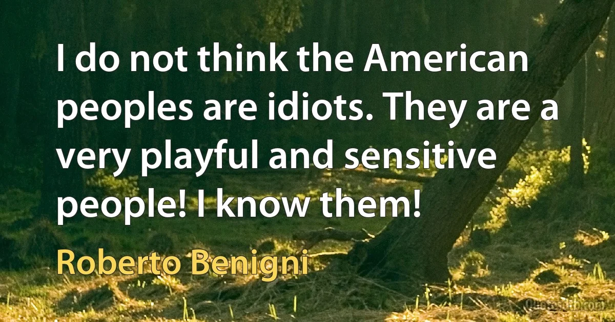 I do not think the American peoples are idiots. They are a very playful and sensitive people! I know them! (Roberto Benigni)