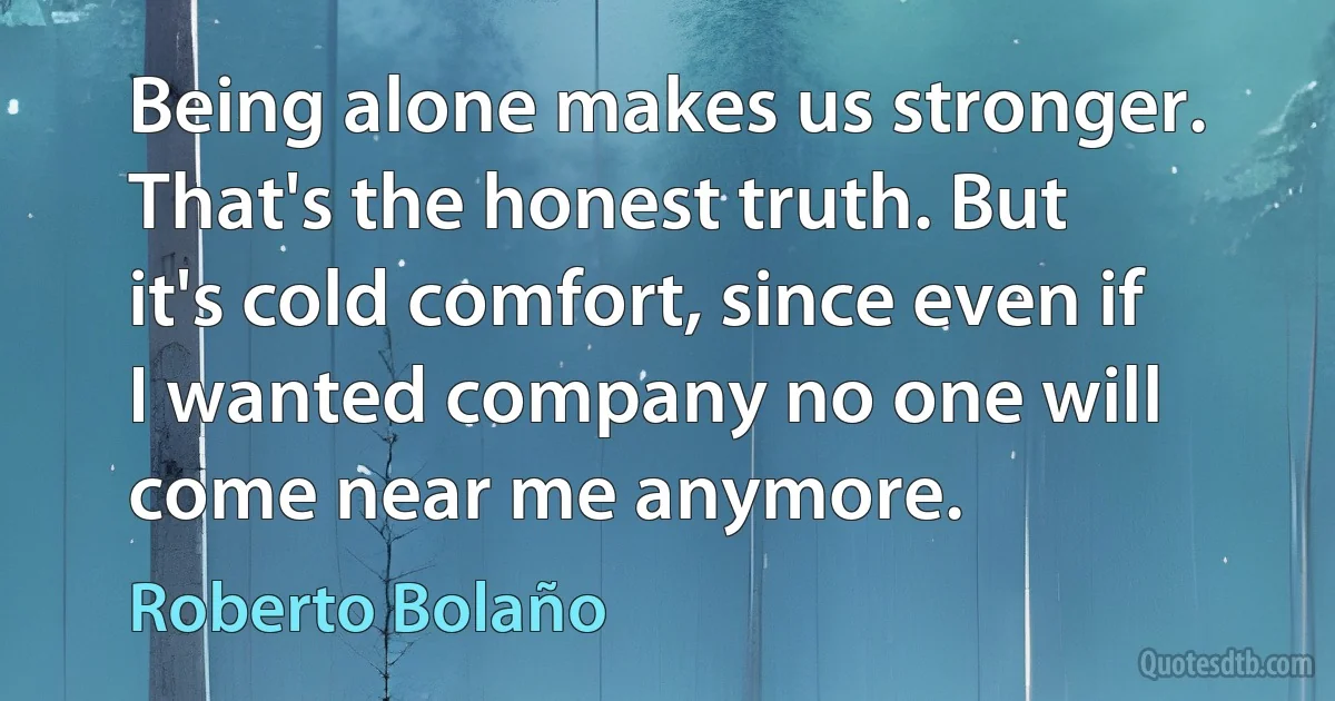 Being alone makes us stronger. That's the honest truth. But it's cold comfort, since even if I wanted company no one will come near me anymore. (Roberto Bolaño)