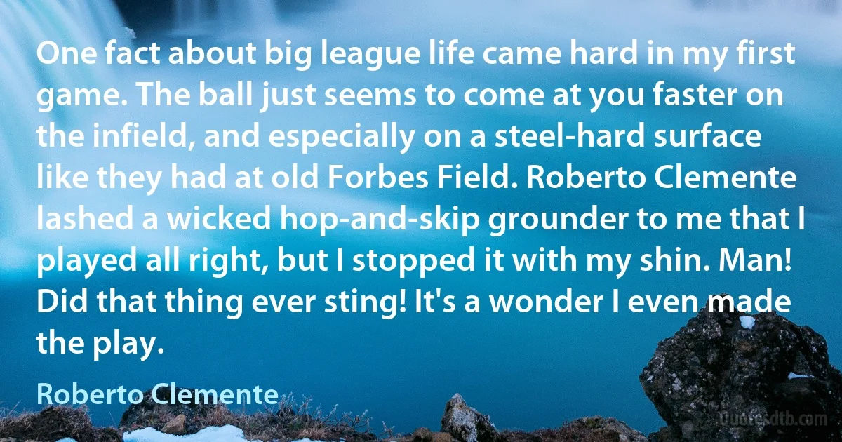 One fact about big league life came hard in my first game. The ball just seems to come at you faster on the infield, and especially on a steel-hard surface like they had at old Forbes Field. Roberto Clemente lashed a wicked hop-and-skip grounder to me that I played all right, but I stopped it with my shin. Man! Did that thing ever sting! It's a wonder I even made the play. (Roberto Clemente)