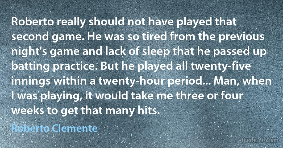 Roberto really should not have played that second game. He was so tired from the previous night's game and lack of sleep that he passed up batting practice. But he played all twenty-five innings within a twenty-hour period... Man, when I was playing, it would take me three or four weeks to get that many hits. (Roberto Clemente)