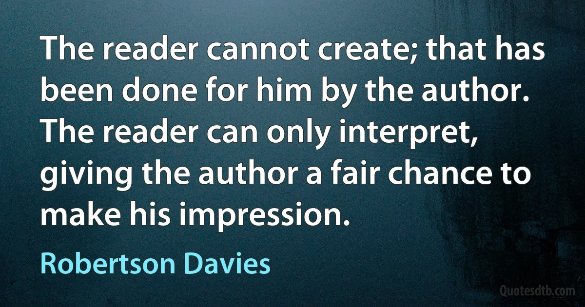 The reader cannot create; that has been done for him by the author. The reader can only interpret, giving the author a fair chance to make his impression. (Robertson Davies)