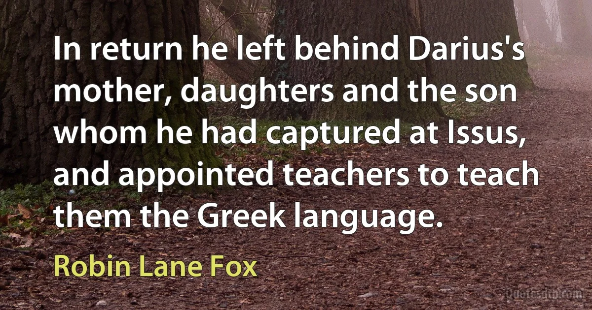 In return he left behind Darius's mother, daughters and the son whom he had captured at Issus, and appointed teachers to teach them the Greek language. (Robin Lane Fox)