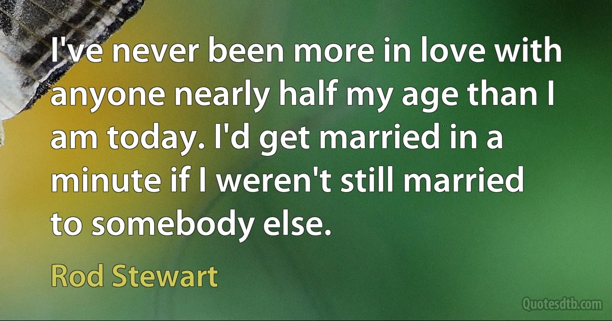 I've never been more in love with anyone nearly half my age than I am today. I'd get married in a minute if I weren't still married to somebody else. (Rod Stewart)