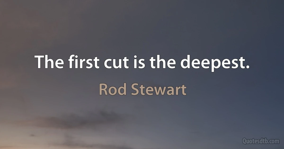 The first cut is the deepest. (Rod Stewart)