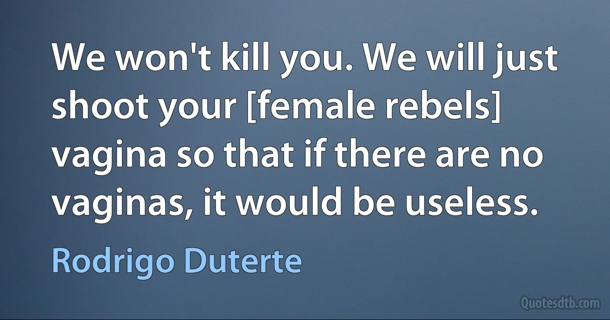 We won't kill you. We will just shoot your [female rebels] vagina so that if there are no vaginas, it would be useless. (Rodrigo Duterte)