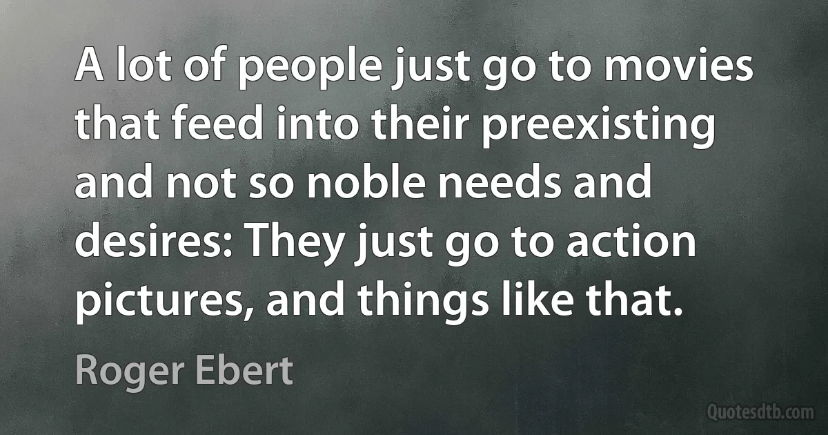 A lot of people just go to movies that feed into their preexisting and not so noble needs and desires: They just go to action pictures, and things like that. (Roger Ebert)