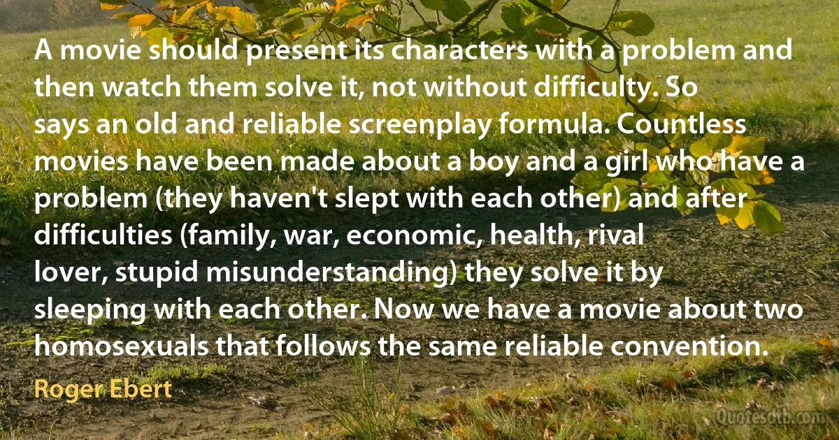 A movie should present its characters with a problem and then watch them solve it, not without difficulty. So says an old and reliable screenplay formula. Countless movies have been made about a boy and a girl who have a problem (they haven't slept with each other) and after difficulties (family, war, economic, health, rival lover, stupid misunderstanding) they solve it by sleeping with each other. Now we have a movie about two homosexuals that follows the same reliable convention. (Roger Ebert)