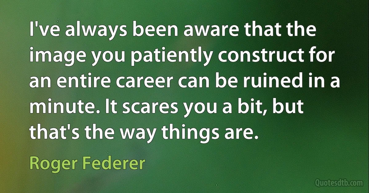 I've always been aware that the image you patiently construct for an entire career can be ruined in a minute. It scares you a bit, but that's the way things are. (Roger Federer)