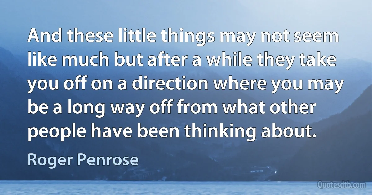 And these little things may not seem like much but after a while they take you off on a direction where you may be a long way off from what other people have been thinking about. (Roger Penrose)