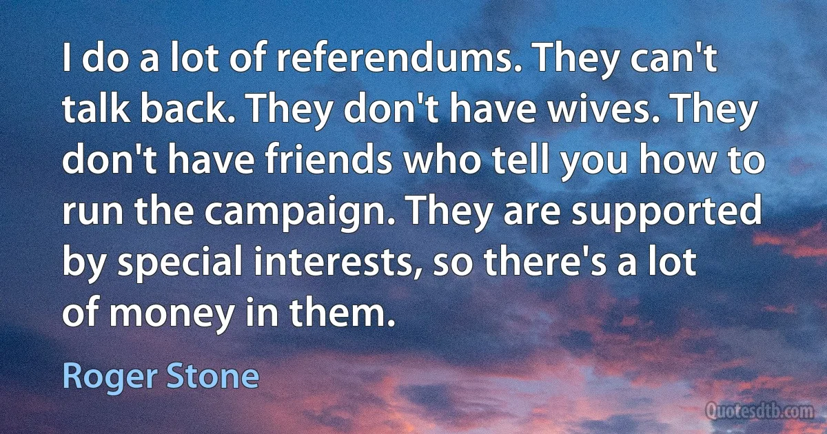 I do a lot of referendums. They can't talk back. They don't have wives. They don't have friends who tell you how to run the campaign. They are supported by special interests, so there's a lot of money in them. (Roger Stone)