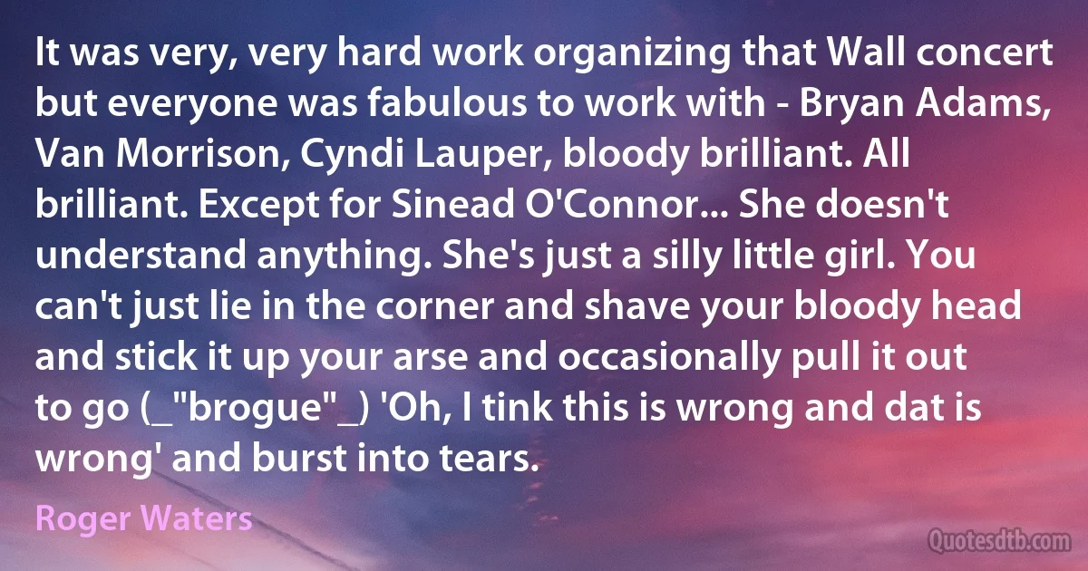 It was very, very hard work organizing that Wall concert but everyone was fabulous to work with - Bryan Adams, Van Morrison, Cyndi Lauper, bloody brilliant. All brilliant. Except for Sinead O'Connor... She doesn't understand anything. She's just a silly little girl. You can't just lie in the corner and shave your bloody head and stick it up your arse and occasionally pull it out to go (_"brogue"_) 'Oh, I tink this is wrong and dat is wrong' and burst into tears. (Roger Waters)