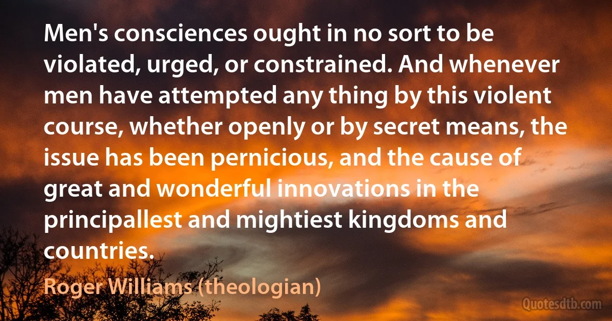 Men's consciences ought in no sort to be violated, urged, or constrained. And whenever men have attempted any thing by this violent course, whether openly or by secret means, the issue has been pernicious, and the cause of great and wonderful innovations in the principallest and mightiest kingdoms and countries. (Roger Williams (theologian))