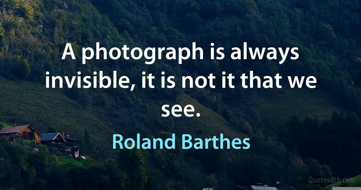 A photograph is always invisible, it is not it that we see. (Roland Barthes)